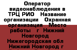 Оператор видеонаблюдения в ТРЦ РИО › Название организации ­ Охранная организация › Место работы ­ г. Нижний Новгород - Нижегородская обл., Нижний Новгород г. Работа » Вакансии   
